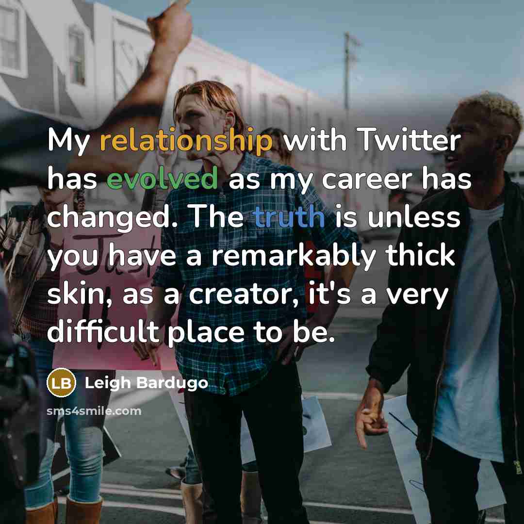 “My relationship with Twitter has evolved as my career has changed. The truth is unless you have a remarkably thick skin, as a creator, it's a very difficult place to be.” quote by Leigh Bardugo