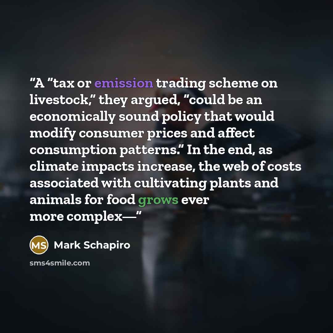 “A “tax or emission trading scheme on livestock,” they argued, “could be an economically sound policy that would modify consumer prices and affect consumption patterns.” In the end, as climate impacts increase, the web of costs associated with cultivating plants and animals for food grows ever more…” quote by Mark Schapiro