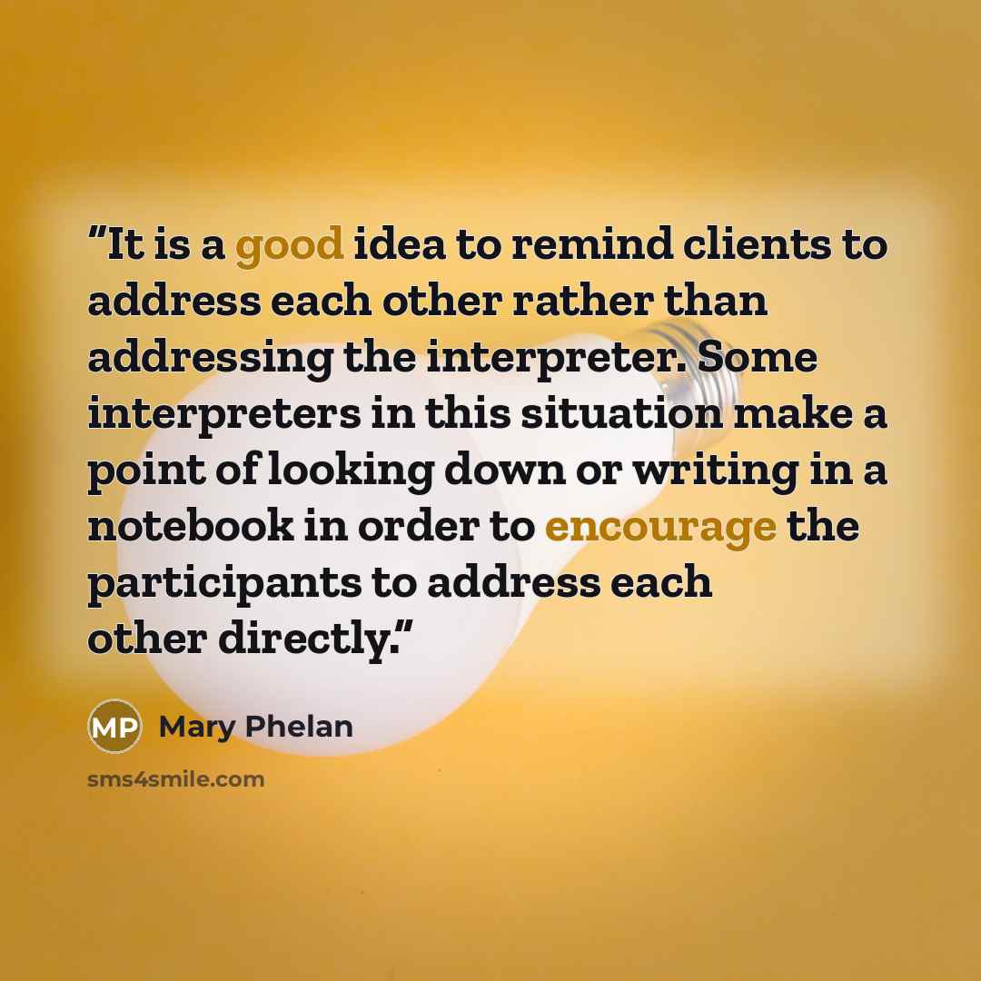 “It is a good idea to remind clients to address each other rather than addressing the interpreter. Some interpreters in this situation make a point of looking down or writing in a notebook in order to encourage the participants to address each other directly.” quote by Mary Phelan