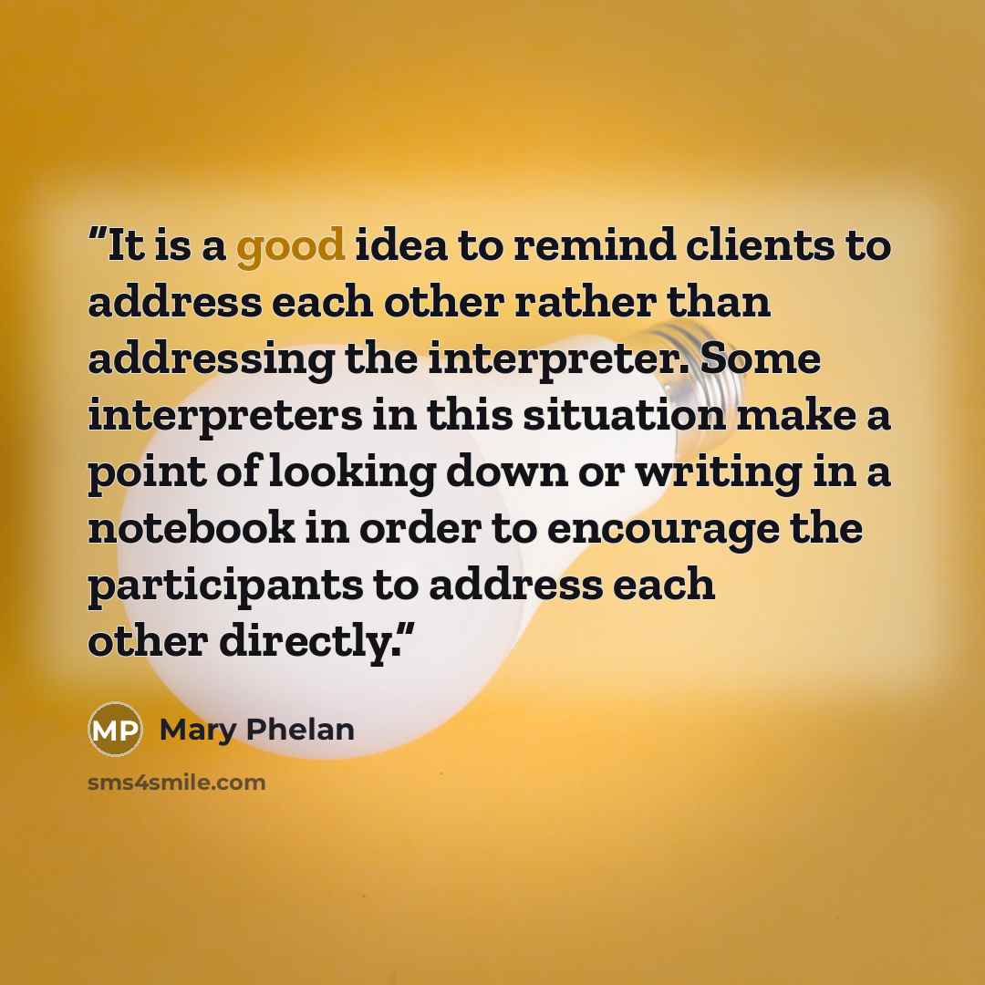 “It is a good idea to remind clients to address each other rather than addressing the interpreter. Some interpreters in this situation make a point of looking down or writing in a notebook in order to encourage the participants to address each other directly.” quote by Mary Phelan