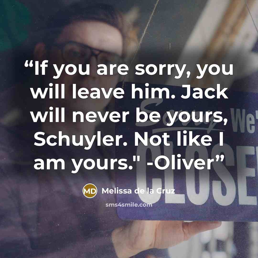 “If you are sorry, you will leave him. Jack will never be yours, Schuyler. Not like I am yours." -Oliver” quote by Melissa de la Cruz