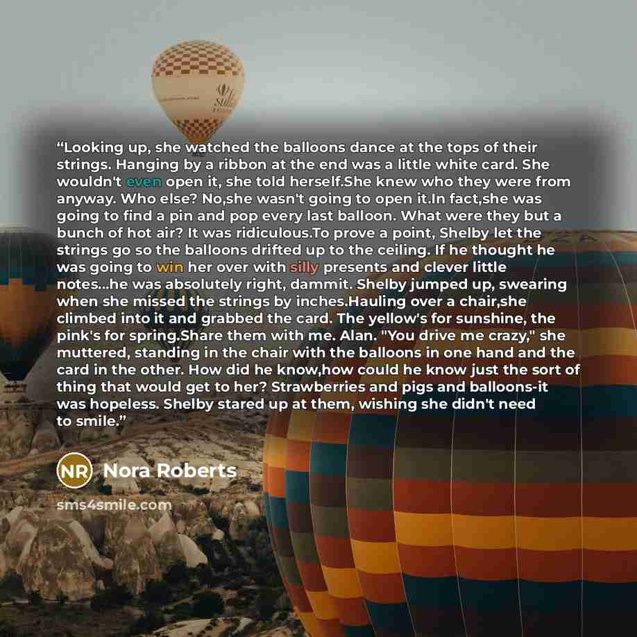 “Looking up, she watched the balloons dance at the tops of their strings. Hanging by a ribbon at the end was a little white card. She wouldn't even open it, she told herself.She knew who they were from anyway. Who else? No,she wasn't going to open it.In fact,she was going to find a pin and pop…” quote by Nora Roberts