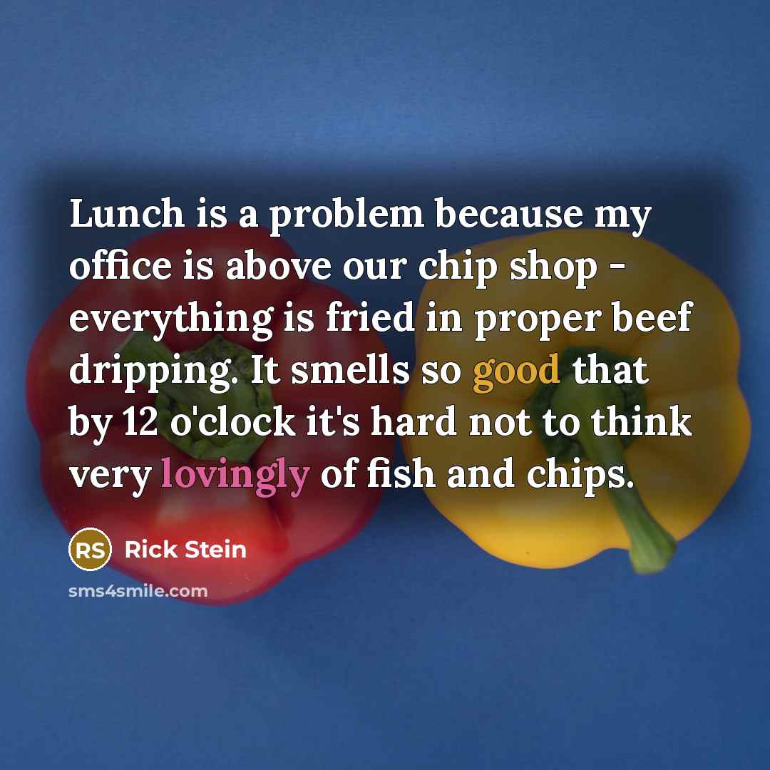 “Lunch is a problem because my office is above our chip shop - everything is fried in proper beef dripping. It smells so good that by 12 o'clock it's hard not to think very lovingly of fish and chips.” quote by Rick Stein