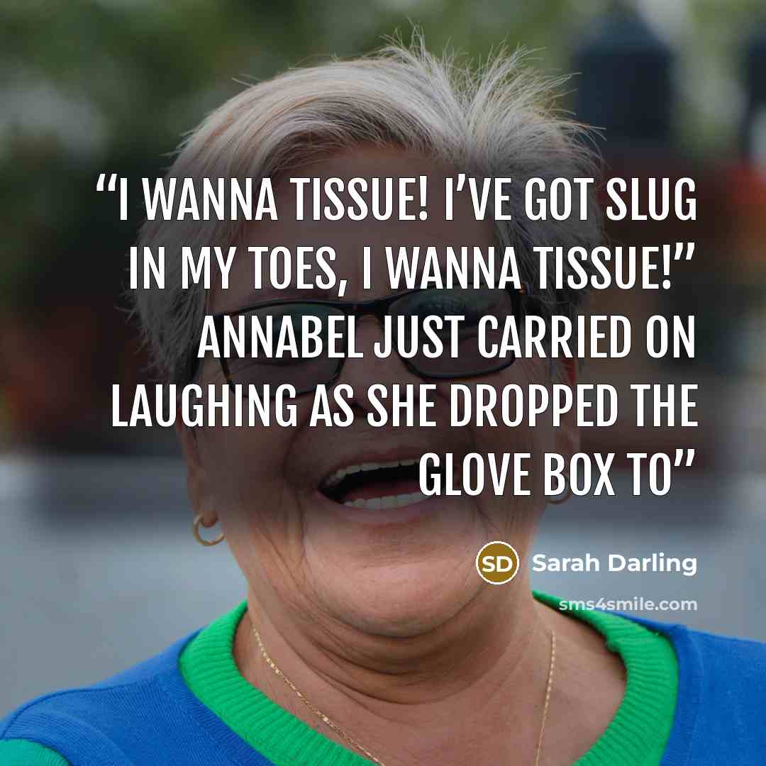 “I wanna tissue! I’ve got slug in my toes, I wanna tissue!” Annabel just carried on laughing as she dropped the glove box to” quote by Sarah Darling