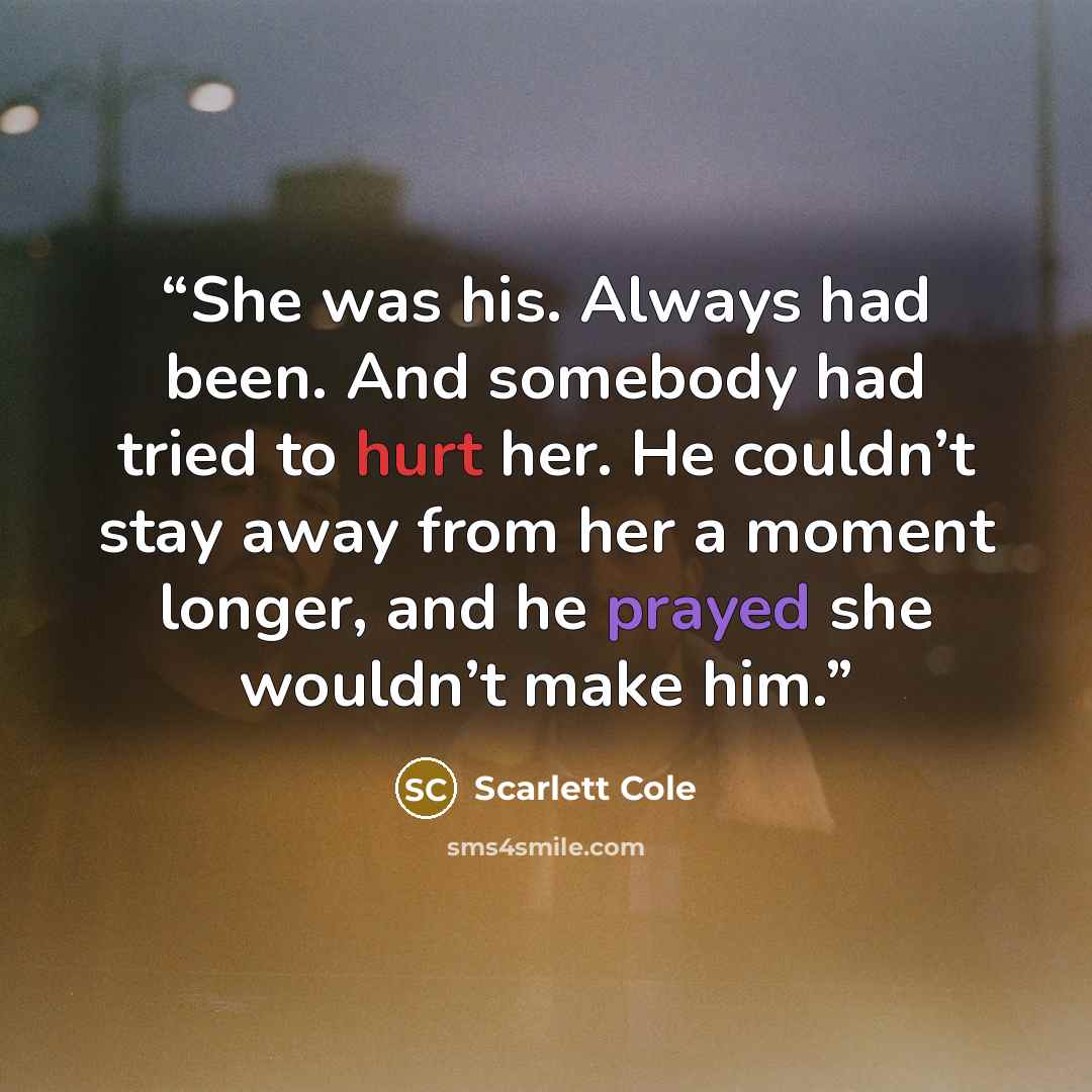 “She was his. Always had been. And somebody had tried to hurt her. He couldn’t stay away from her a moment longer, and he prayed she wouldn’t make him.” quote by Scarlett Cole