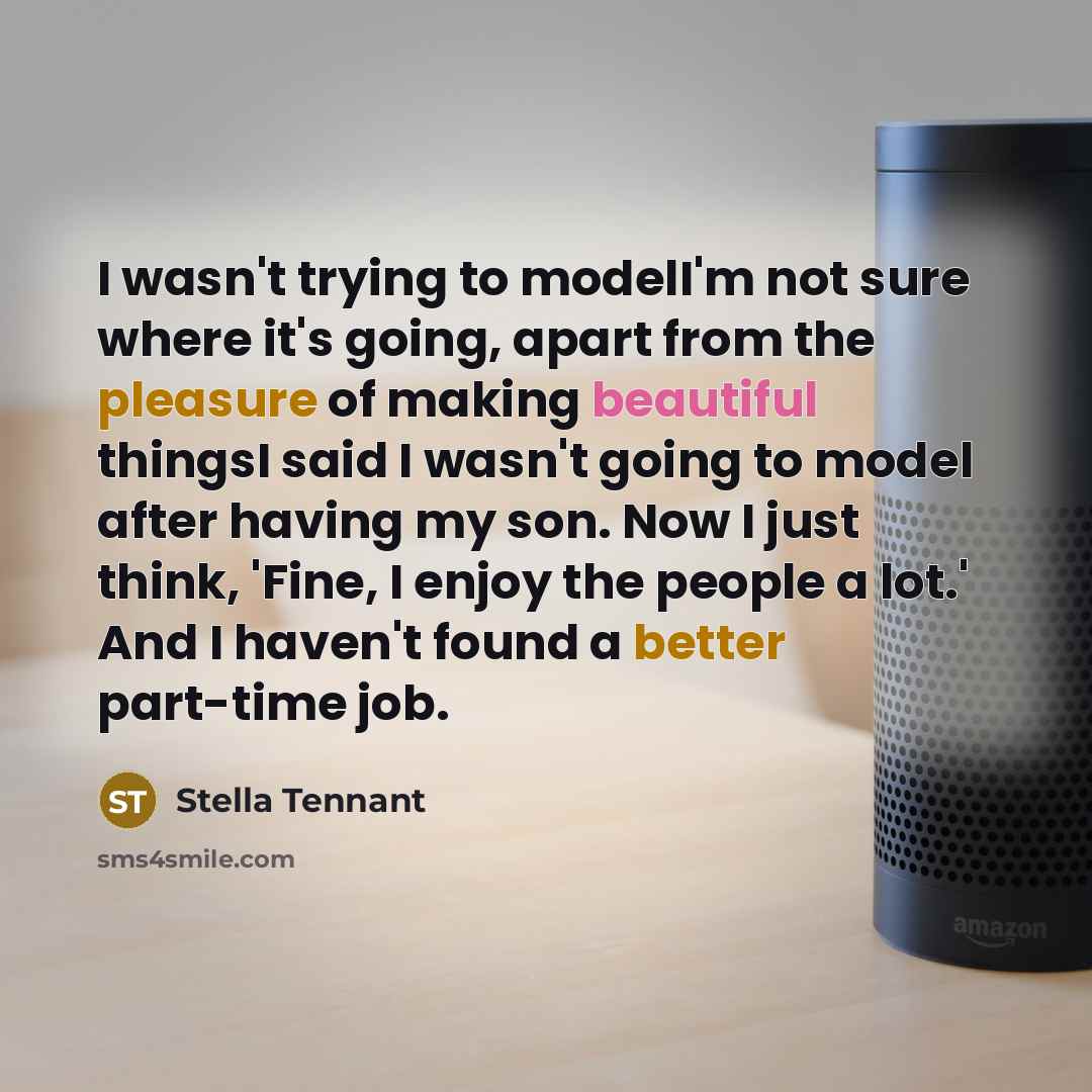 “I wasn't trying to modelI'm not sure where it's going, apart from the pleasure of making beautiful thingsI said I wasn't going to model after having my son. Now I just think, 'Fine, I enjoy the people a lot.' And I haven't found a better part-time job.” quote by Stella Tennant