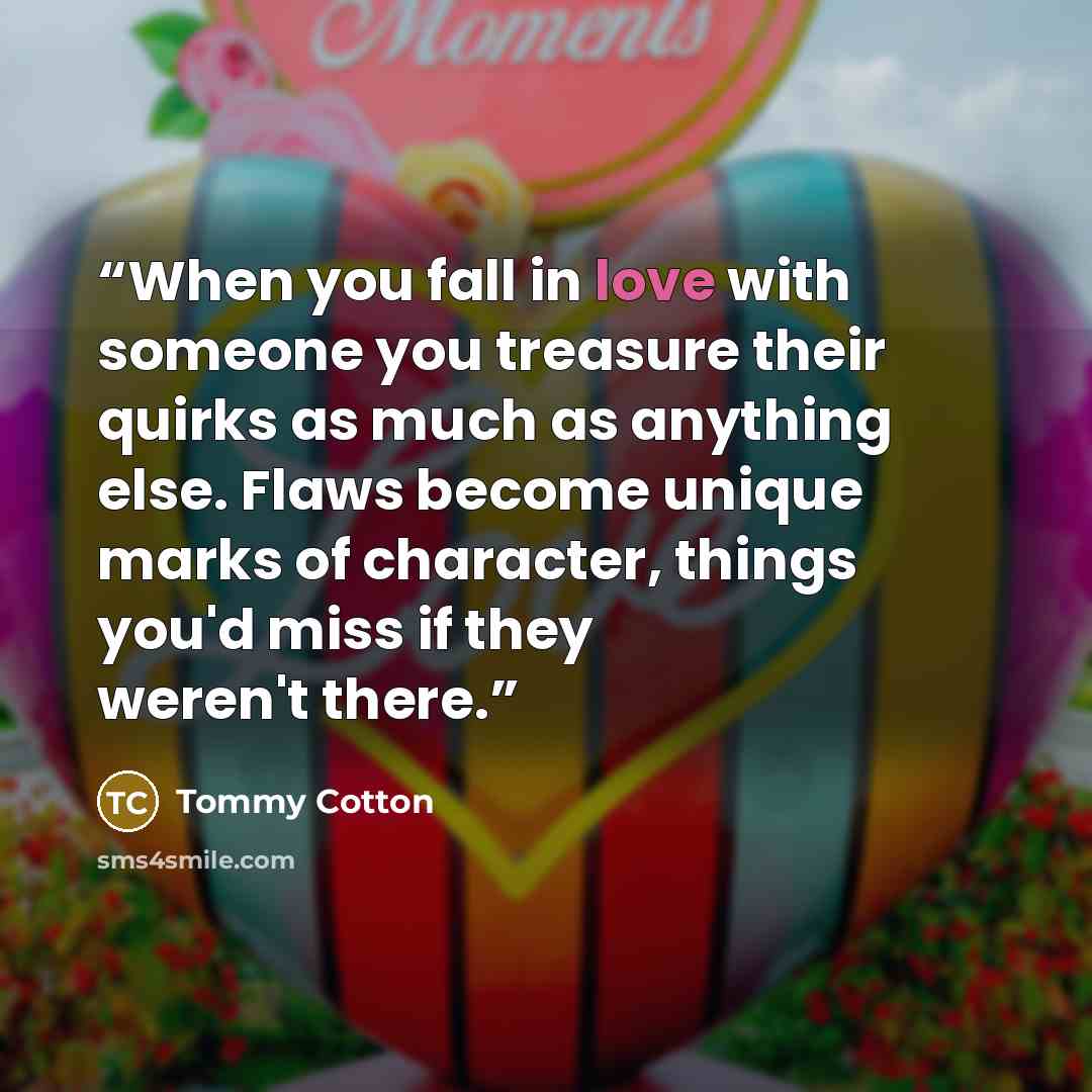“When you fall in love with someone you treasure their quirks as much as anything else. Flaws become unique marks of character, things you'd miss if they weren't there.” quote by Tommy Cotton