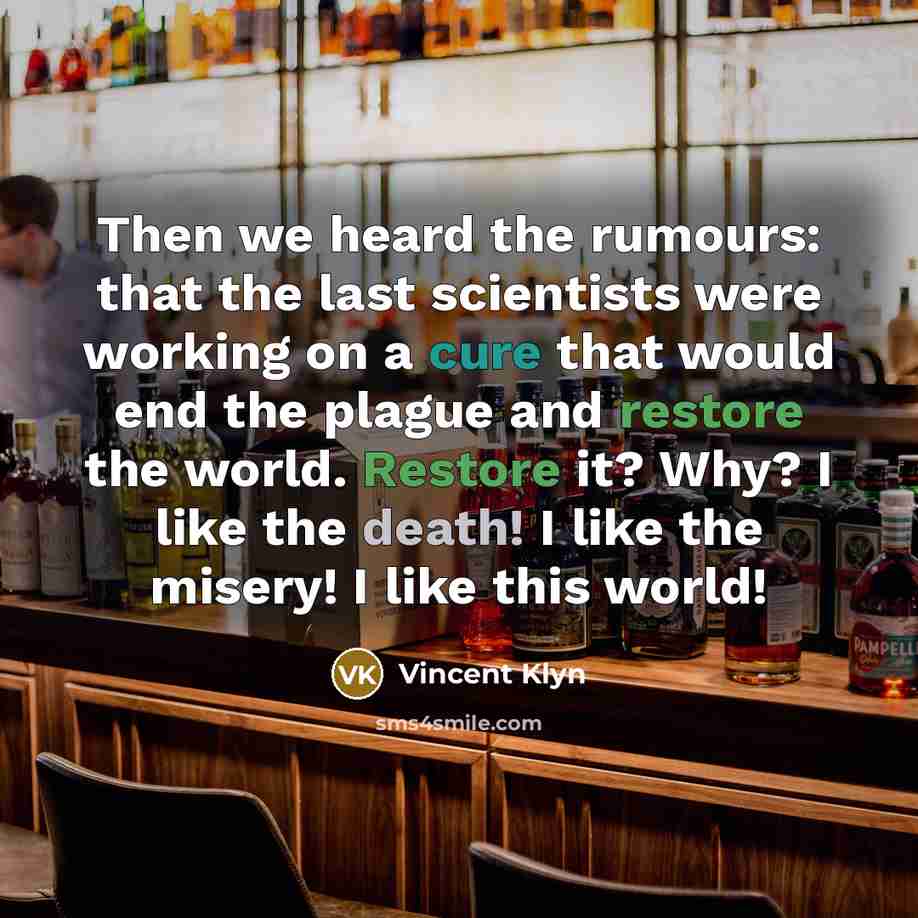 “Then we heard the rumours: that the last scientists were working on a cure that would end the plague and restore the world. Restore it? Why? I like the death! I like the misery! I like this world!” quote by Vincent Klyn