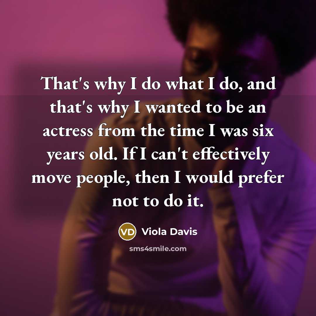 “That's why I do what I do, and that's why I wanted to be an actress from the time I was six years old. If I can't effectively move people, then I would prefer not to do it.” quote by Viola Davis