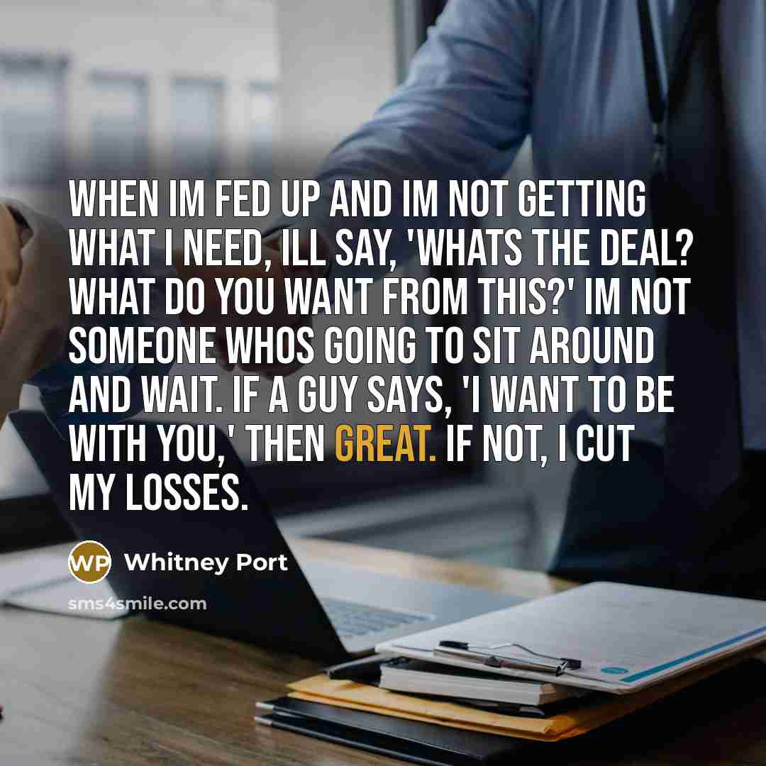 “When Im fed up and Im not getting what I need, Ill say, 'Whats the deal? What do you want from this?' Im not someone whos going to sit around and wait. If a guy says, 'I want to be with you,' then great. If not, I cut my losses.” quote by Whitney Port
