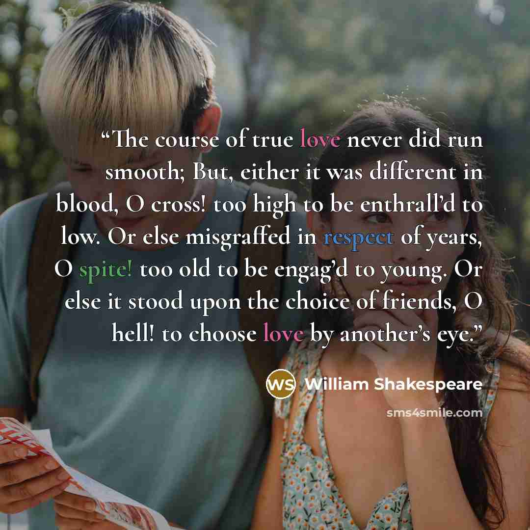 “The course of true love never did run smooth; But, either it was different in blood, O cross! too high to be enthrall’d to low. Or else misgraffed in respect of years, O spite! too old to be engag’d to young. Or else it stood upon the choice of friends, O hell! to choose love by another’s eye.” quote by William Shakespeare
