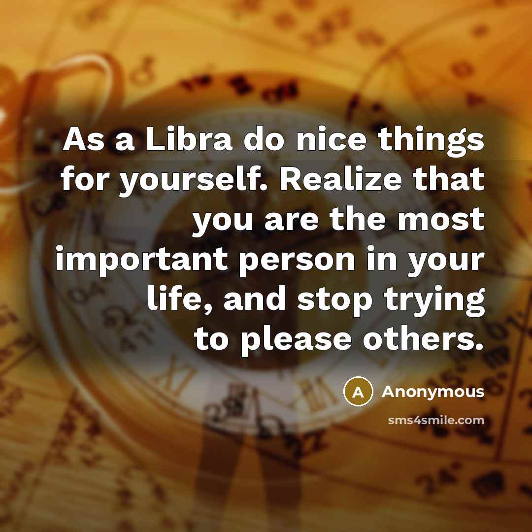 “As a Libra do nice things for yourself. Realize that you are the most important person in your life, and stop trying to please others.” quote by Anonymous