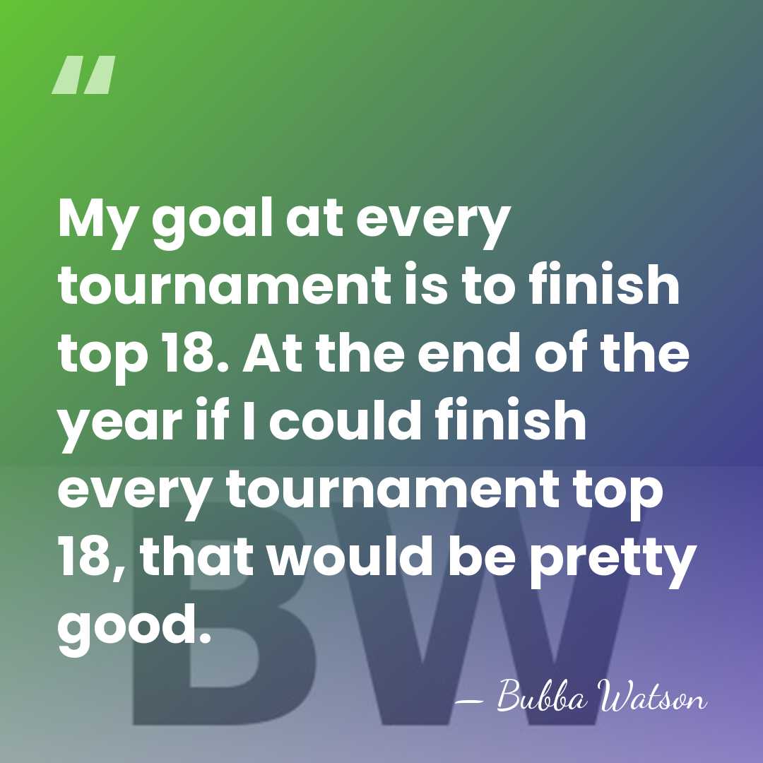 My goal at every tournament is to finish top 18. At the&hellip; - Bubba Watson
