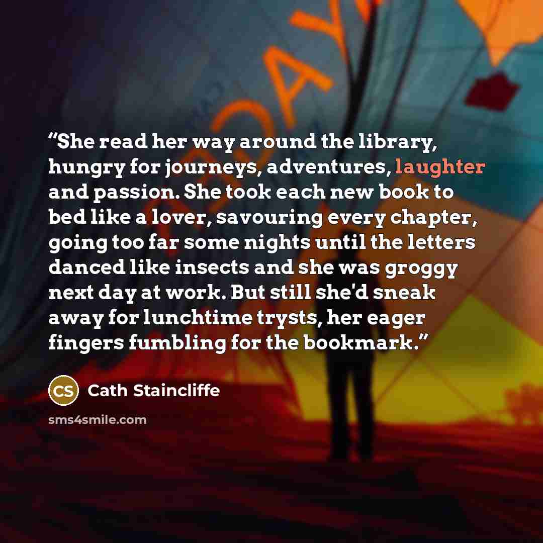 “She read her way around the library, hungry for journeys, adventures, laughter and passion. She took each new book to bed like a lover, savouring every chapter, going too far some nights until the letters danced like insects and she was groggy next day at work. But still she'd sneak away for…” quote by Cath Staincliffe