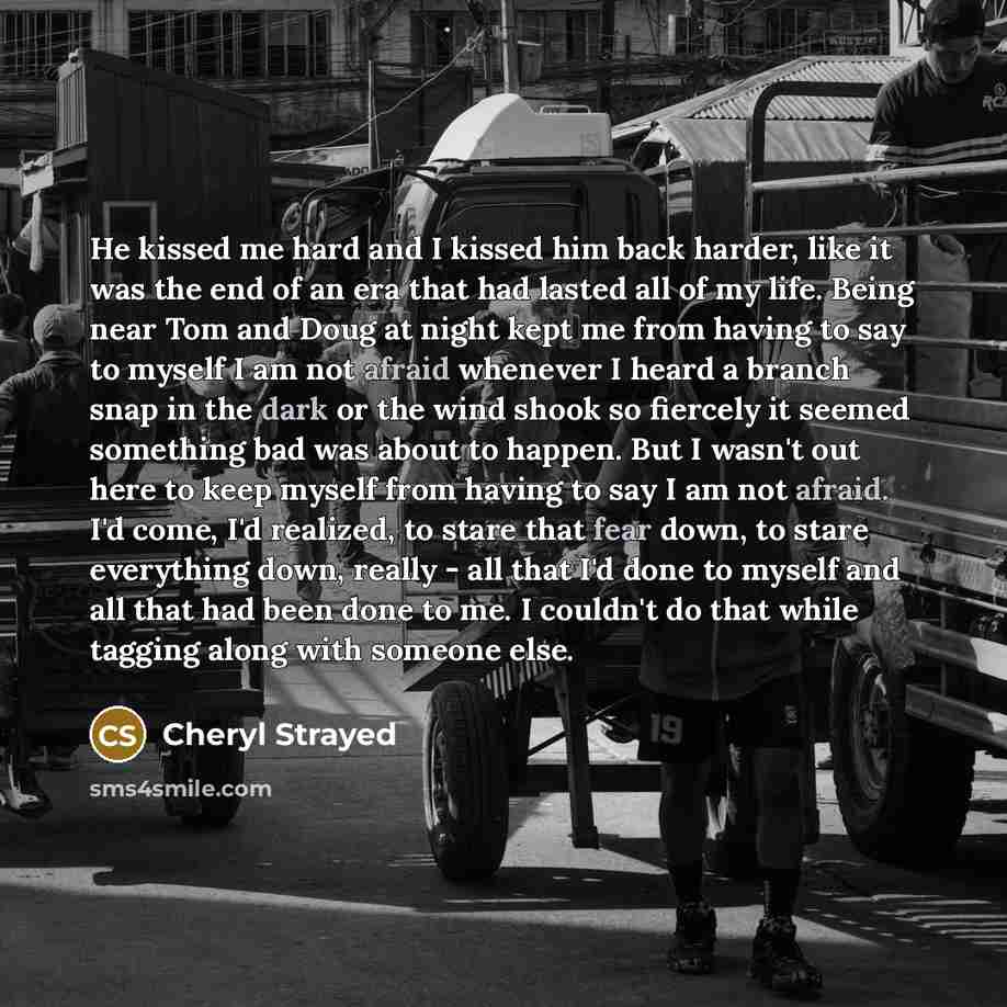 “He kissed me hard and I kissed him back harder, like it was the end of an era that had lasted all of my life. Being near Tom and Doug at night kept me from having to say to myself I am not afraid whenever I heard a branch snap in the dark or the wind shook so fiercely it seemed something bad was…” quote by Cheryl Strayed