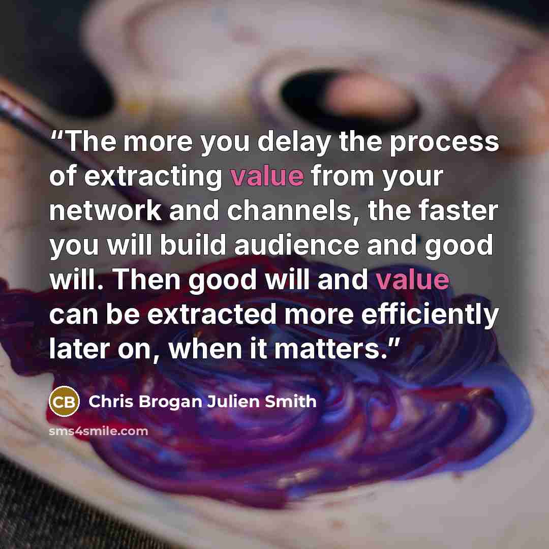 “The more you delay the process of extracting value from your network and channels, the faster you will build audience and good will. Then good will and value can be extracted more efficiently later on, when it matters.” quote by Chris Brogan Julien Smith
