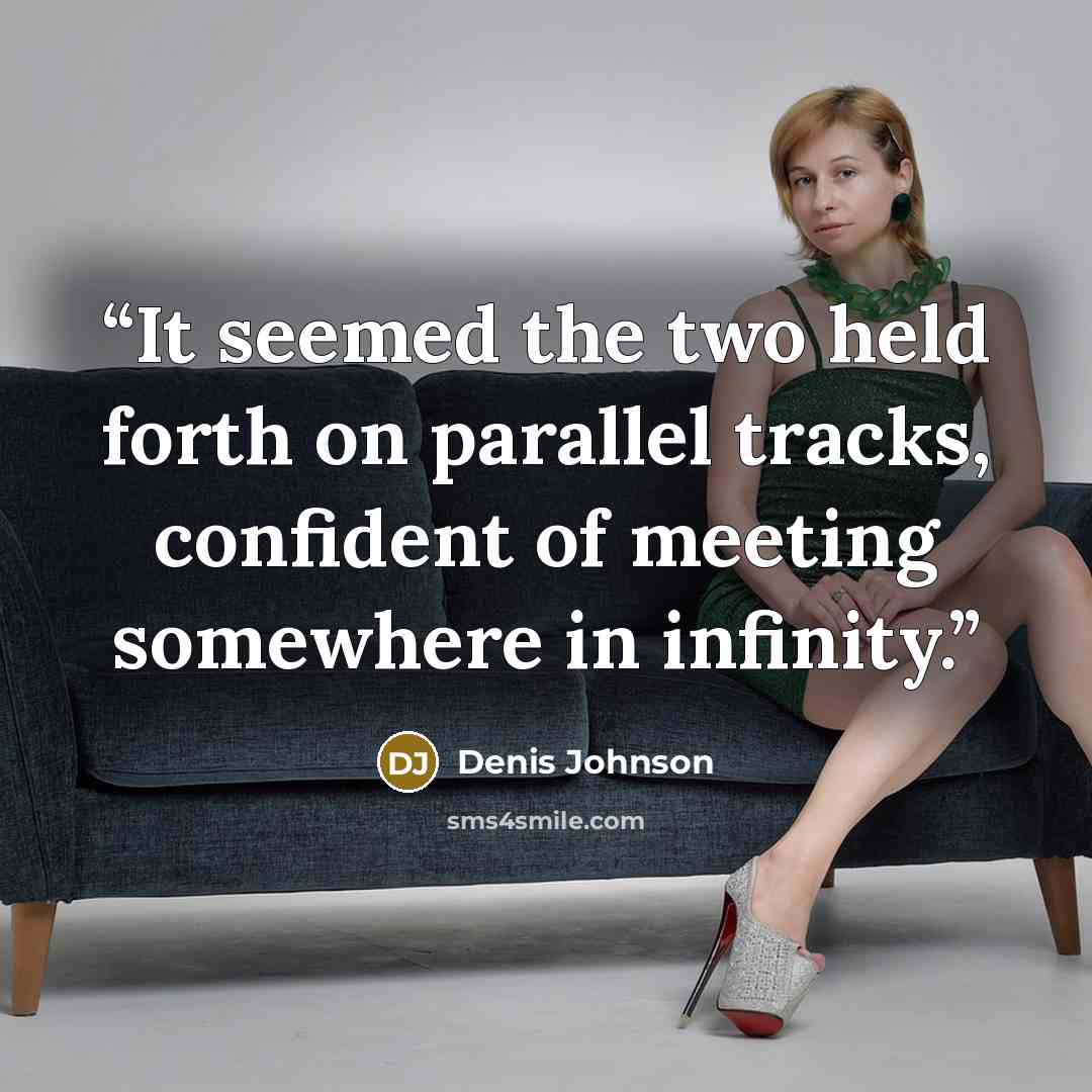 “It seemed the two held forth on parallel tracks, confident of meeting somewhere in infinity.” quote by Denis Johnson