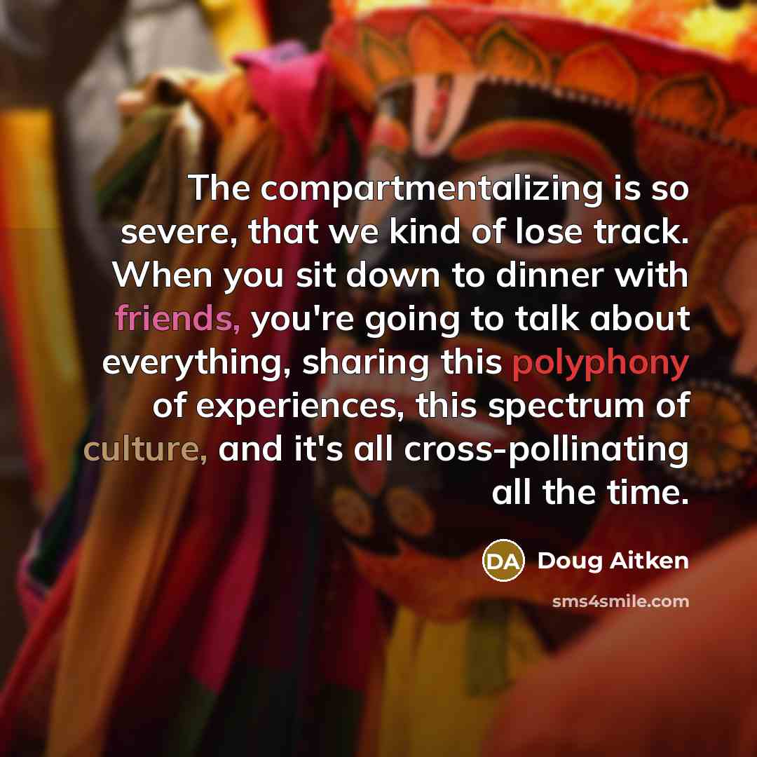 “The compartmentalizing is so severe, that we kind of lose track. When you sit down to dinner with friends, you're going to talk about everything, sharing this polyphony of experiences, this spectrum of culture, and it's all cross-pollinating all the time.” quote by Doug Aitken