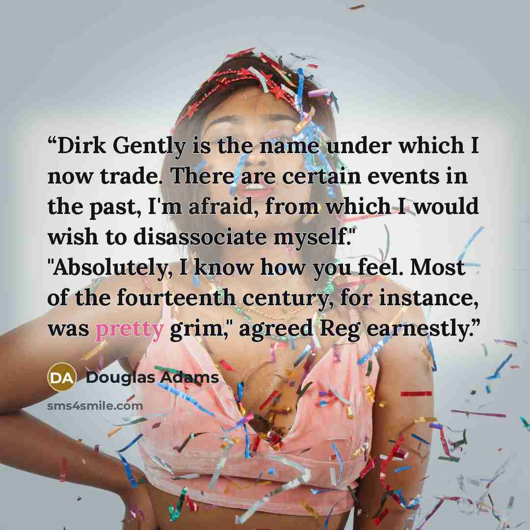 “Dirk Gently is the name under which I now trade. There are certain events in the past, I'm afraid, from which I would wish to disassociate myself." "Absolutely, I know how you feel. Most of the fourteenth century, for instance, was pretty grim," agreed Reg earnestly.” quote by Douglas Adams