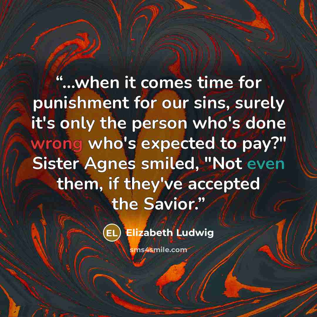 “...when it comes time for punishment for our sins, surely it's only the person who's done wrong who's expected to pay?" Sister Agnes smiled, "Not even them, if they've accepted the Savior.” quote by Elizabeth Ludwig