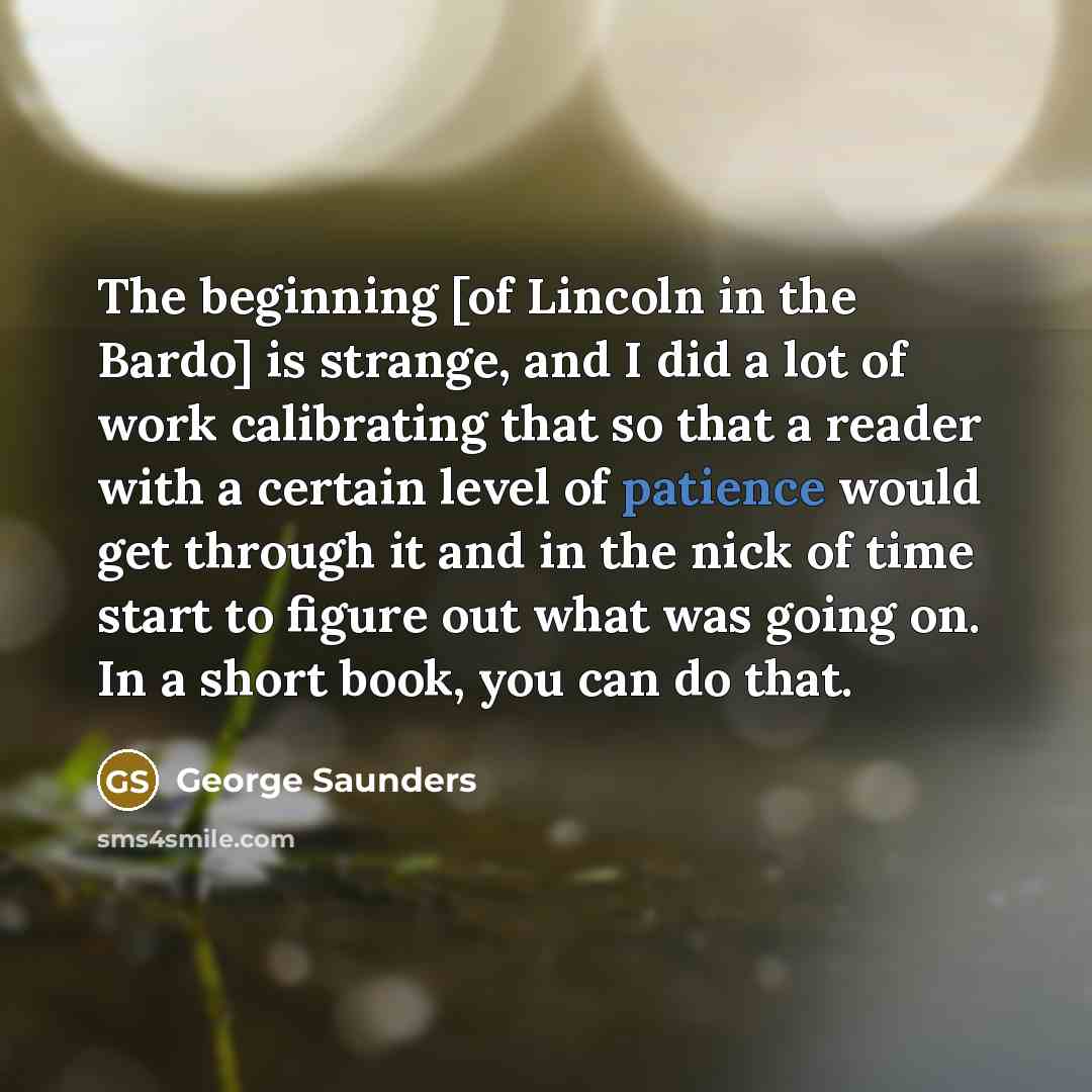 “The beginning [of Lincoln in the Bardo] is strange, and I did a lot of work calibrating that so that a reader with a certain level of patience would get through it and in the nick of time start to figure out what was going on. In a short book, you can do that.” quote by George Saunders