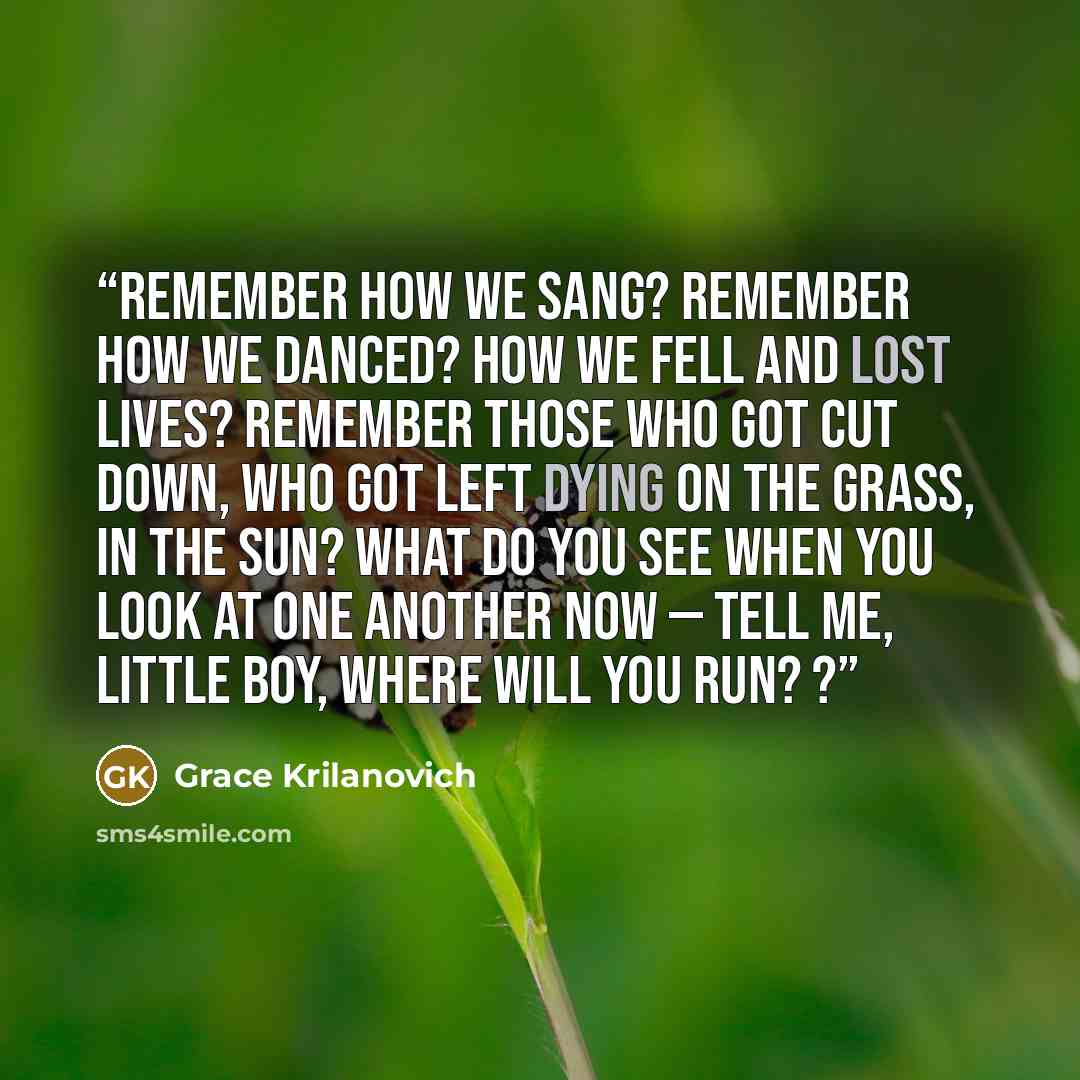 “Remember how we sang? Remember how we danced? How we fell and lost lives? Remember those who got cut down, who got left dying on the grass, in the sun? What do you see when you look at one another now — tell me, little boy, where will you run? ?” quote by Grace Krilanovich
