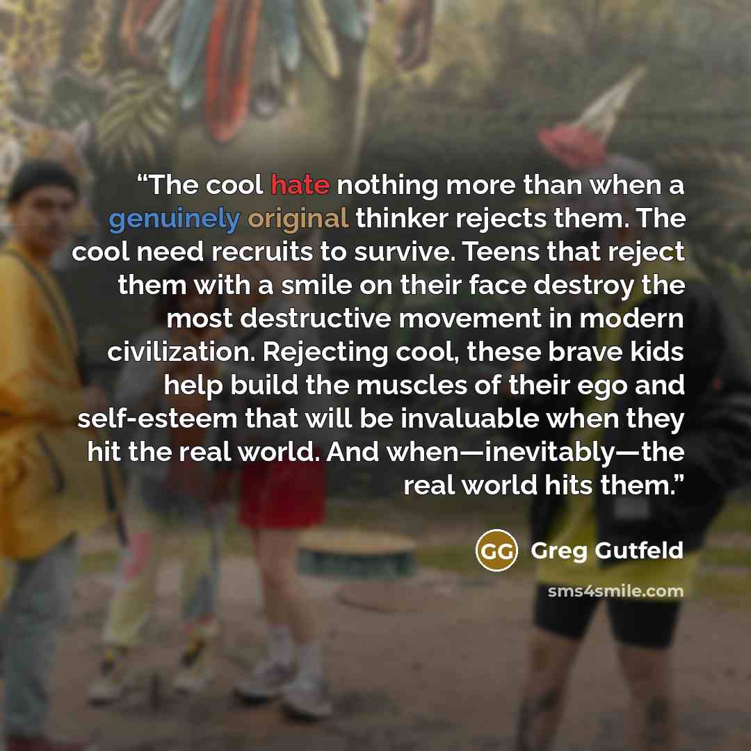 “The cool hate nothing more than when a genuinely original thinker rejects them. The cool need recruits to survive. Teens that reject them with a smile on their face destroy the most destructive movement in modern civilization. Rejecting cool, these brave kids help build the muscles of their ego…” quote by Greg Gutfeld