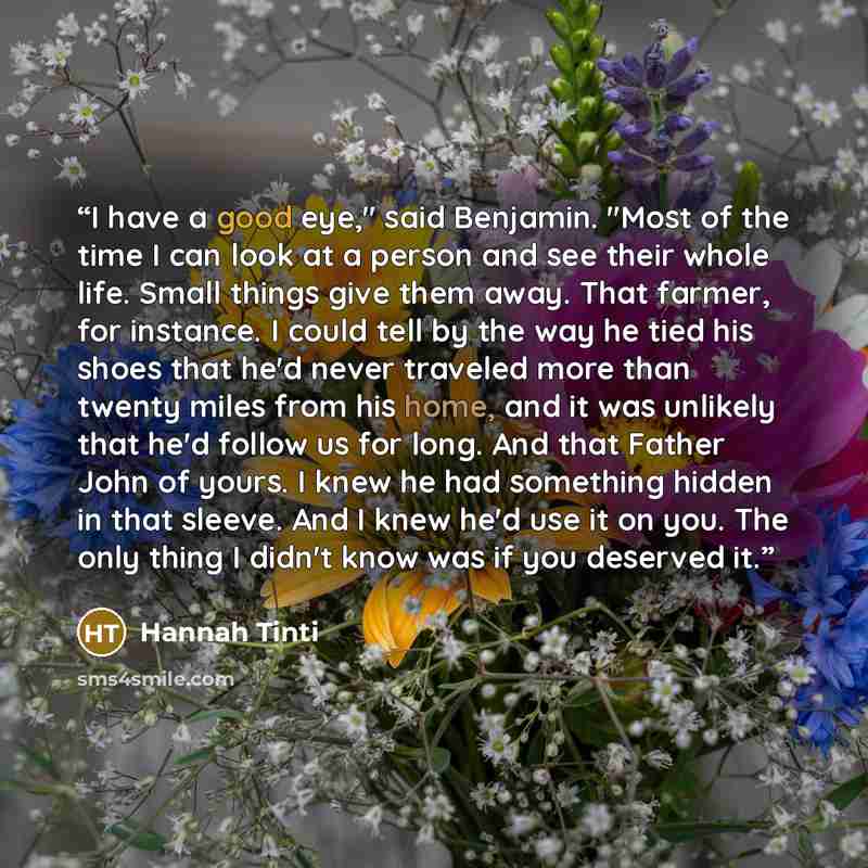 “I have a good eye," said Benjamin. "Most of the time I can look at a person and see their whole life. Small things give them away. That farmer, for instance. I could tell by the way he tied his shoes that he'd never traveled more than twenty miles from his home, and it was unlikely that he'd…” quote by Hannah Tinti