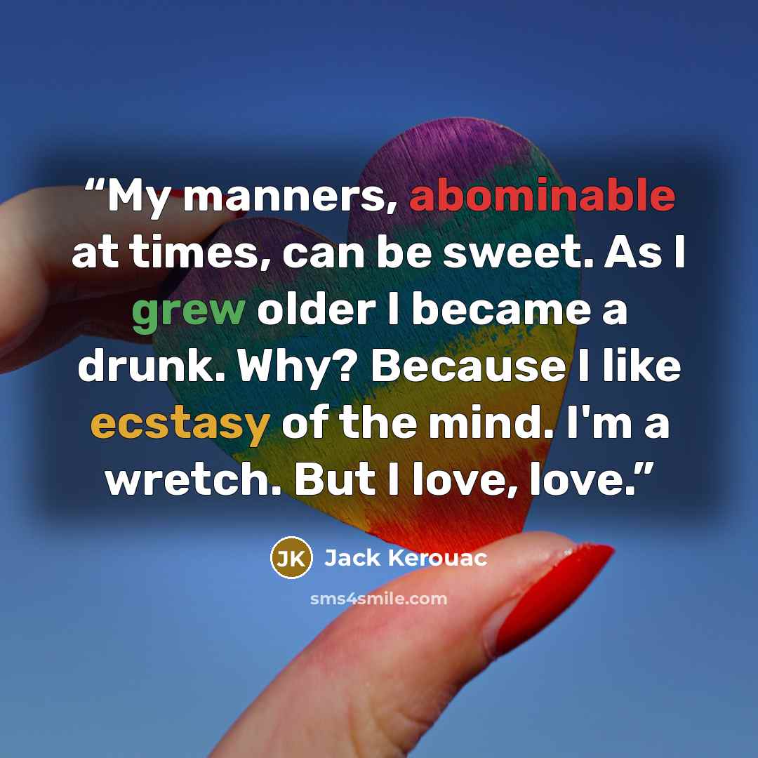 “My manners, abominable at times, can be sweet. As I grew older I became a drunk. Why? Because I like ecstasy of the mind. I'm a wretch. But I love, love.” quote by Jack Kerouac
