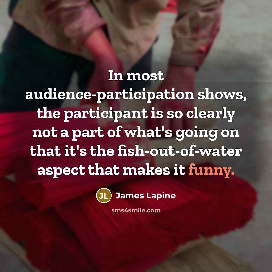 “In most audience-participation shows, the participant is so clearly not a part of what's going on that it's the fish-out-of-water aspect that makes it funny.” quote by James Lapine