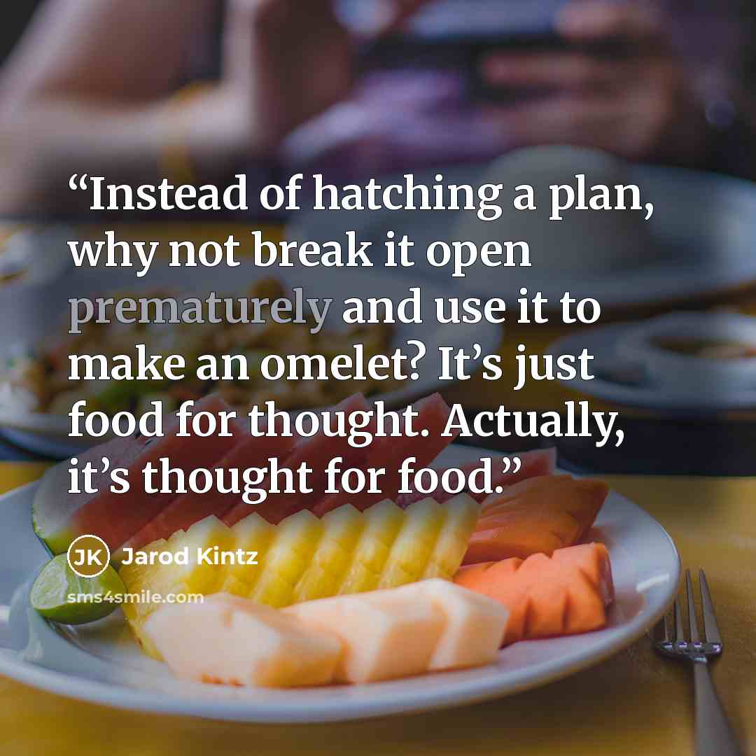 “Instead of hatching a plan, why not break it open prematurely and use it to make an omelet? It’s just food for thought. Actually, it’s thought for food.” quote by Jarod Kintz