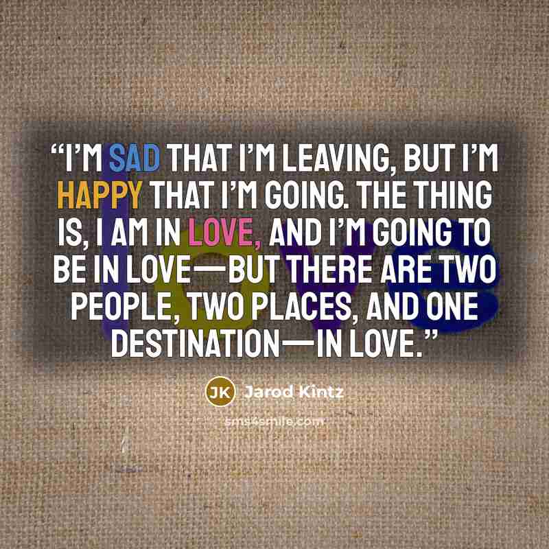 “I’m sad that I’m leaving, but I’m happy that I’m going. The thing is, I am in love, and I’m going to be in love—but there are two people, two places, and one destination—in love.” quote by Jarod Kintz