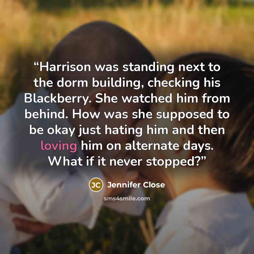 “Harrison was standing next to the dorm building, checking his Blackberry. She watched him from behind. How was she supposed to be okay just hating him and then loving him on alternate days. What if it never stopped?” quote by Jennifer Close
