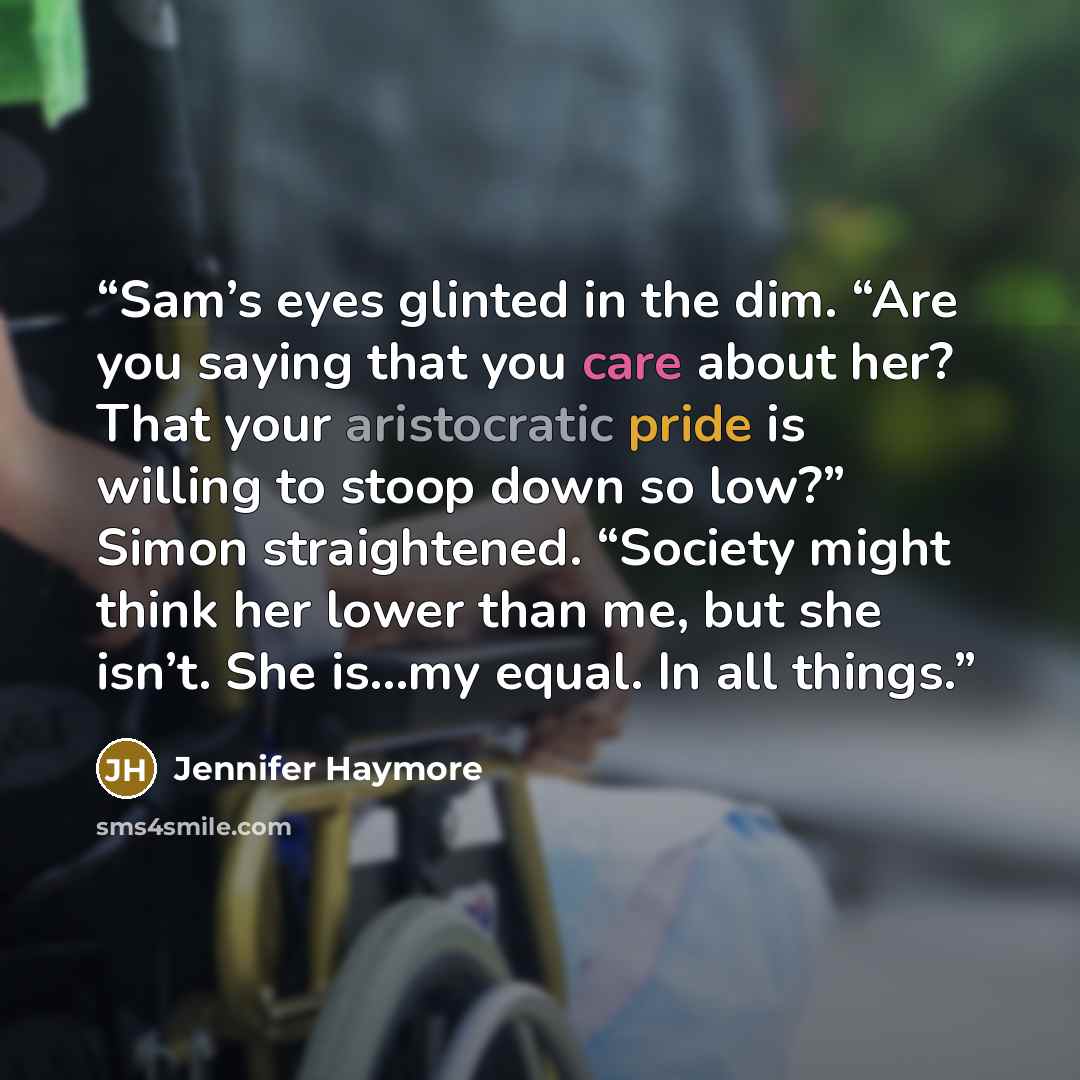 “Sam’s eyes glinted in the dim. “Are you saying that you care about her? That your aristocratic pride is willing to stoop down so low?” Simon straightened. “Society might think her lower than me, but she isn’t. She is…my equal. In all things.” quote by Jennifer Haymore