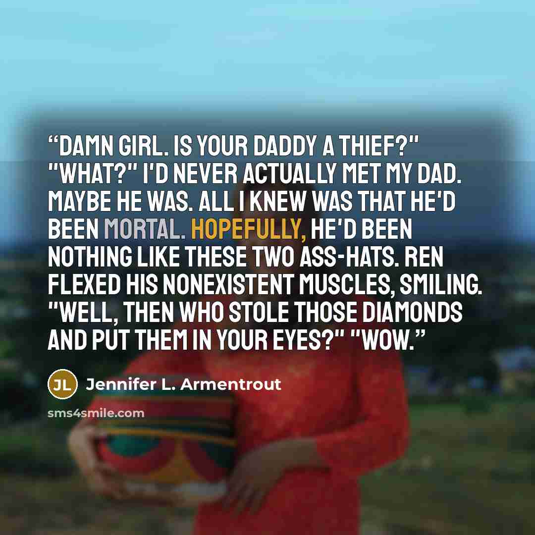 “Damn girl. Is your daddy a thief?" "What?" I'd never actually met my dad. Maybe he was. All I knew was that he'd been mortal. Hopefully, he'd been nothing like these two ass-hats. Ren flexed his nonexistent muscles, smiling. "Well, then who stole those diamonds and put them in your eyes?" "Wow.” quote by Jennifer L. Armentrout