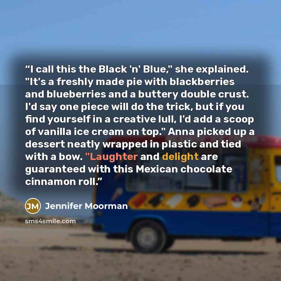 “I call this the Black 'n' Blue," she explained. "It's a freshly made pie with blackberries and blueberries and a buttery double crust. I'd say one piece will do the trick, but if you find yourself in a creative lull, I'd add a scoop of vanilla ice cream on top." Anna picked up a dessert neatly…” quote by Jennifer Moorman