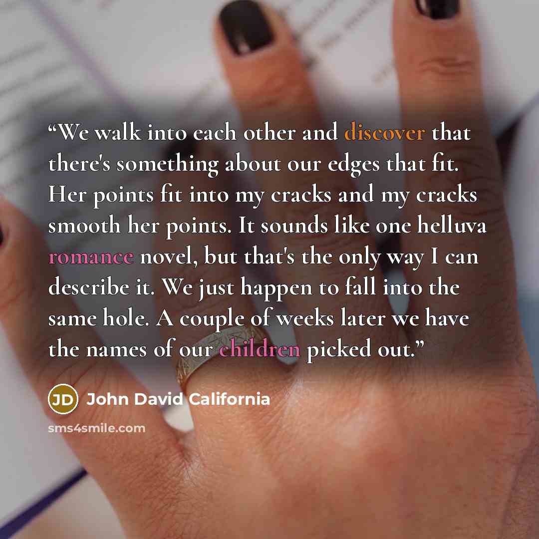 “We walk into each other and discover that there's something about our edges that fit. Her points fit into my cracks and my cracks smooth her points. It sounds like one helluva romance novel, but that's the only way I can describe it. We just happen to fall into the same hole. A couple of weeks…” quote by John David California