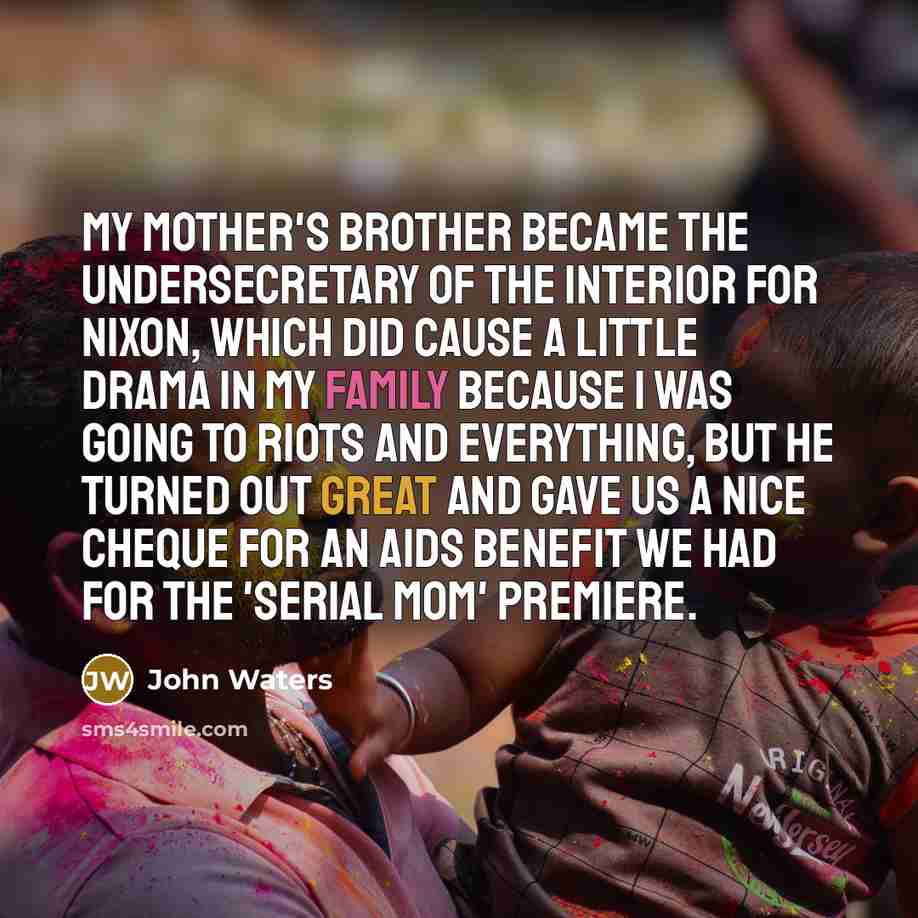 “My mother's brother became the undersecretary of the interior for Nixon, which did cause a little drama in my family because I was going to riots and everything, but he turned out great and gave us a nice cheque for an AIDS benefit we had for the 'Serial Mom' premiere.” quote by John Waters
