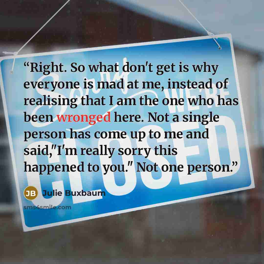 “Right. So what don't get is why everyone is mad at me, instead of realising that I am the one who has been wronged here. Not a single person has come up to me and said,"I'm really sorry this happened to you." Not one person.” quote by Julie Buxbaum
