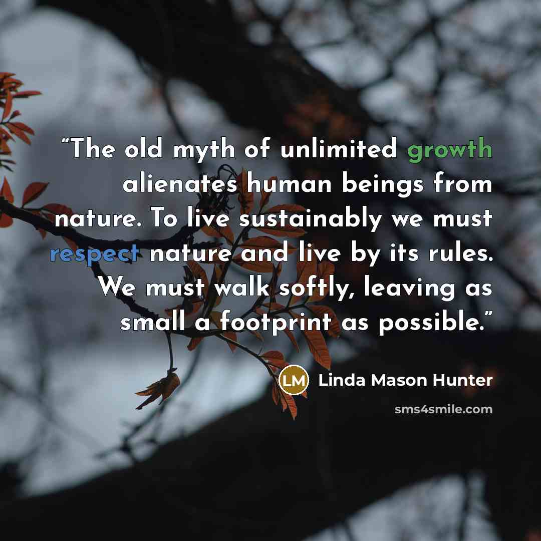 “The old myth of unlimited growth alienates human beings from nature. To live sustainably we must respect nature and live by its rules. We must walk softly, leaving as small a footprint as possible.” quote by Linda Mason Hunter