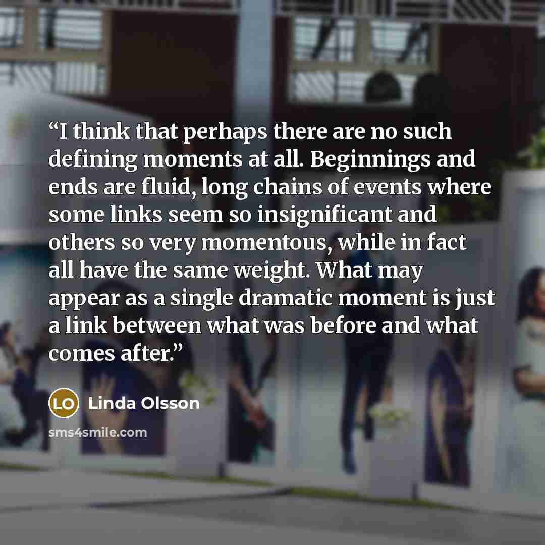 “I think that perhaps there are no such defining moments at all. Beginnings and ends are fluid, long chains of events where some links seem so insignificant and others so very momentous, while in fact all have the same weight. What may appear as a single dramatic moment is just a link between what…” quote by Linda Olsson