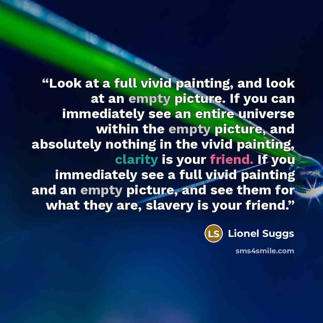 “Look at a full vivid painting, and look at an empty picture. If you can immediately see an entire universe within the empty picture, and absolutely nothing in the vivid painting, clarity is your friend. If you immediately see a full vivid painting and an empty picture, and see them for what they…” quote by Lionel Suggs