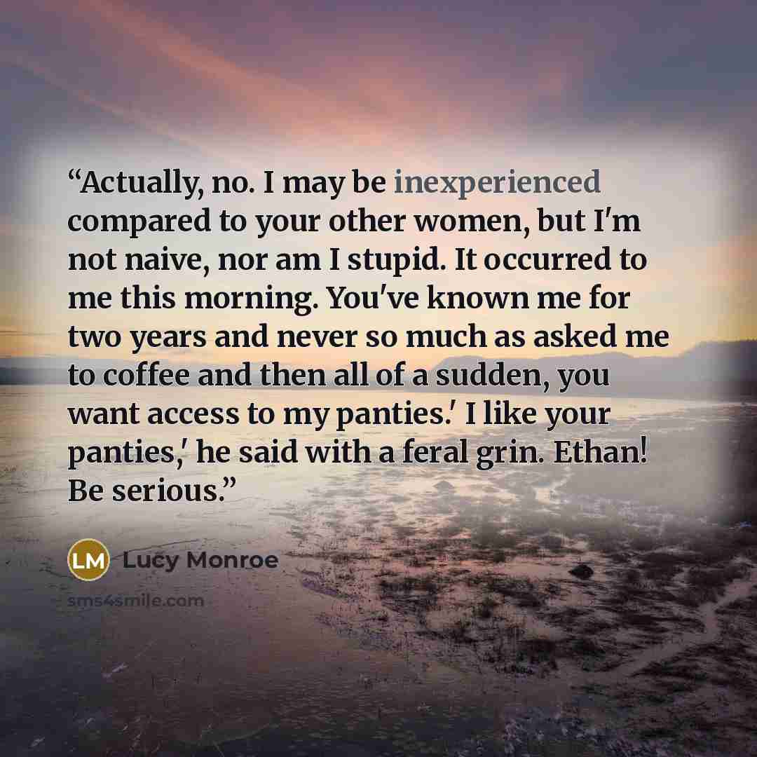 “Actually, no. I may be inexperienced compared to your other women, but I'm not naive, nor am I stupid. It occurred to me this morning. You've known me for two years and never so much as asked me to coffee and then all of a sudden, you want access to my panties.' I like your panties,' he said with…” quote by Lucy Monroe