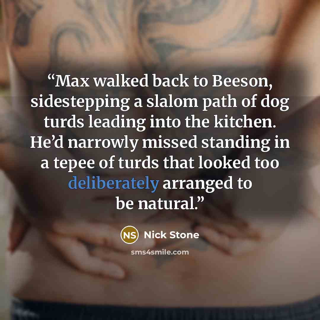 “Max walked back to Beeson, sidestepping a slalom path of dog turds leading into the kitchen. He’d narrowly missed standing in a tepee of turds that looked too deliberately arranged to be natural.” quote by Nick Stone