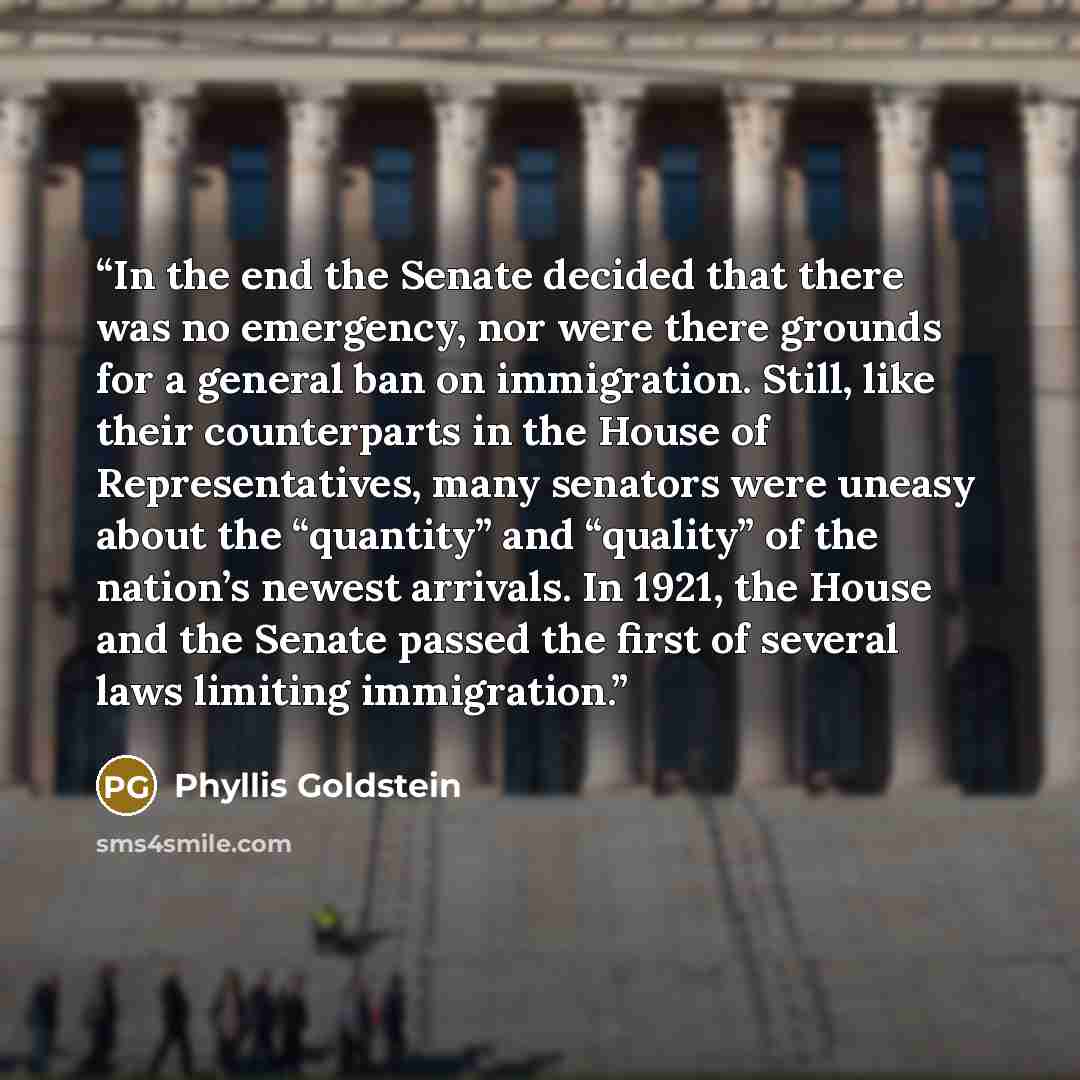 “In the end the Senate decided that there was no emergency, nor were there grounds for a general ban on immigration. Still, like their counterparts in the House of Representatives, many senators were uneasy about the “quantity” and “quality” of the nation’s newest arrivals. In 1921, the House and…” quote by Phyllis Goldstein