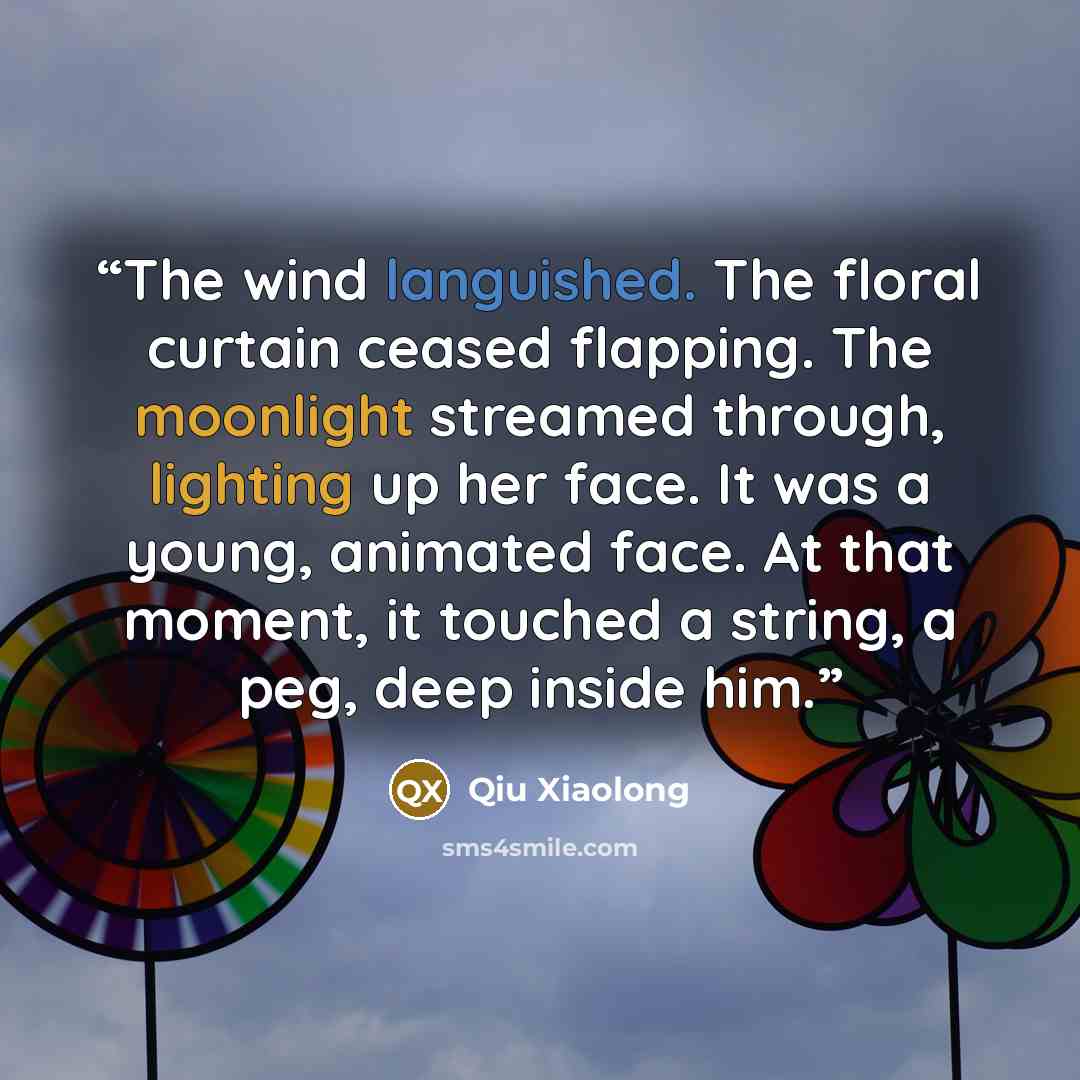 “The wind languished. The floral curtain ceased flapping. The moonlight streamed through, lighting up her face. It was a young, animated face. At that moment, it touched a string, a peg, deep inside him.” quote by Qiu Xiaolong