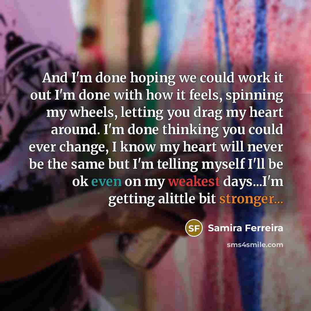 “And I'm done hoping we could work it out I'm done with how it feels, spinning my wheels, letting you drag my heart around. I'm done thinking you could ever change, I know my heart will never be the same but I'm telling myself I'll be ok even on my weakest days...I'm getting alittle bit stronger...” quote by Samira Ferreira