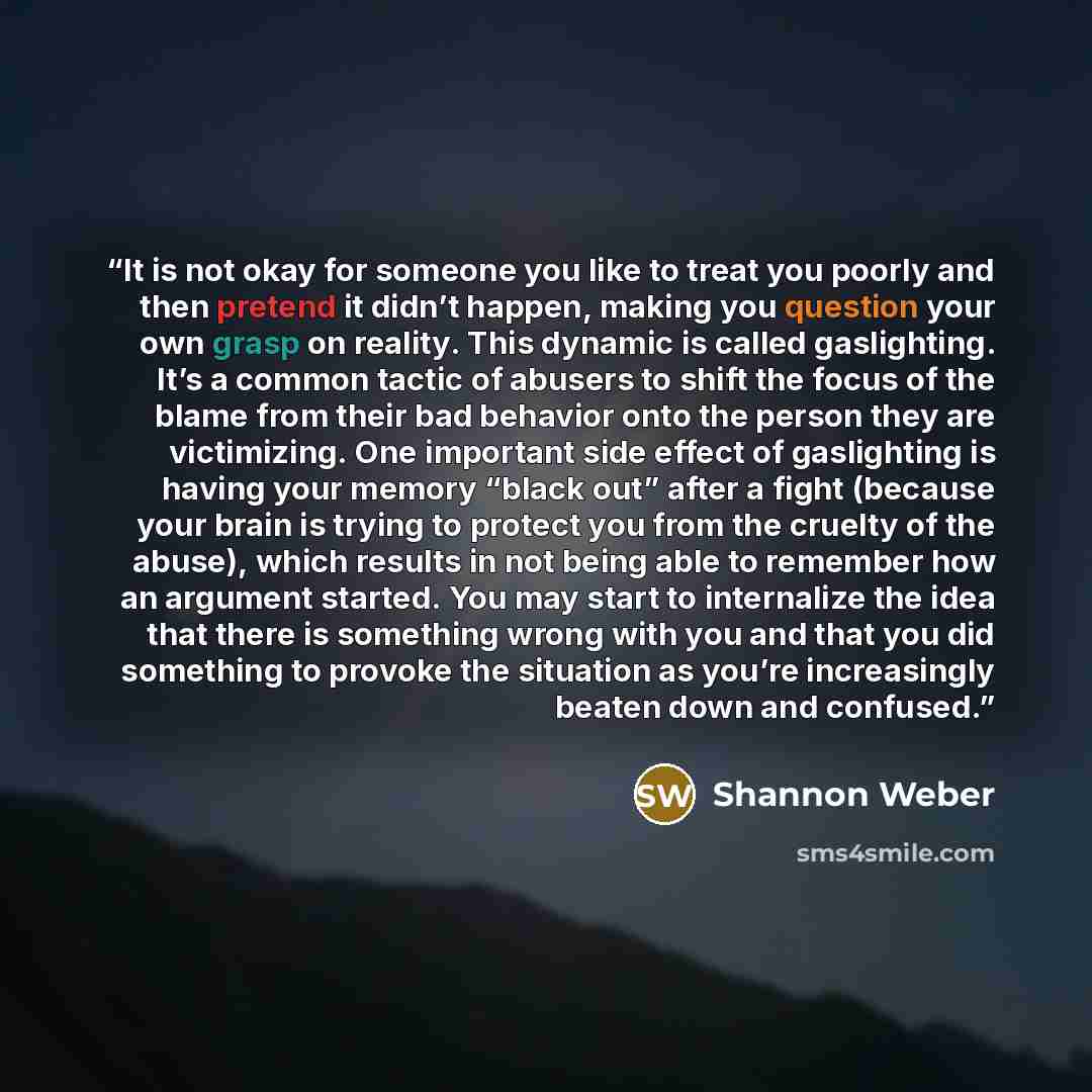 “It is not okay for someone you like to treat you poorly and then pretend it didn’t happen, making you question your own grasp on reality. This dynamic is called gaslighting. It’s a common tactic of abusers to shift the focus of the blame from their bad behavior onto the person they are…” quote by Shannon Weber