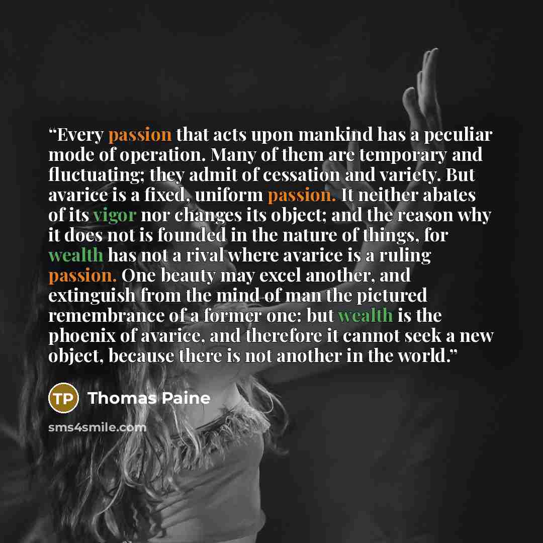 “Every passion that acts upon mankind has a peculiar mode of operation. Many of them are temporary and fluctuating; they admit of cessation and variety. But avarice is a fixed, uniform passion. It neither abates of its vigor nor changes its object; and the reason why it does not is founded in the…” quote by Thomas Paine