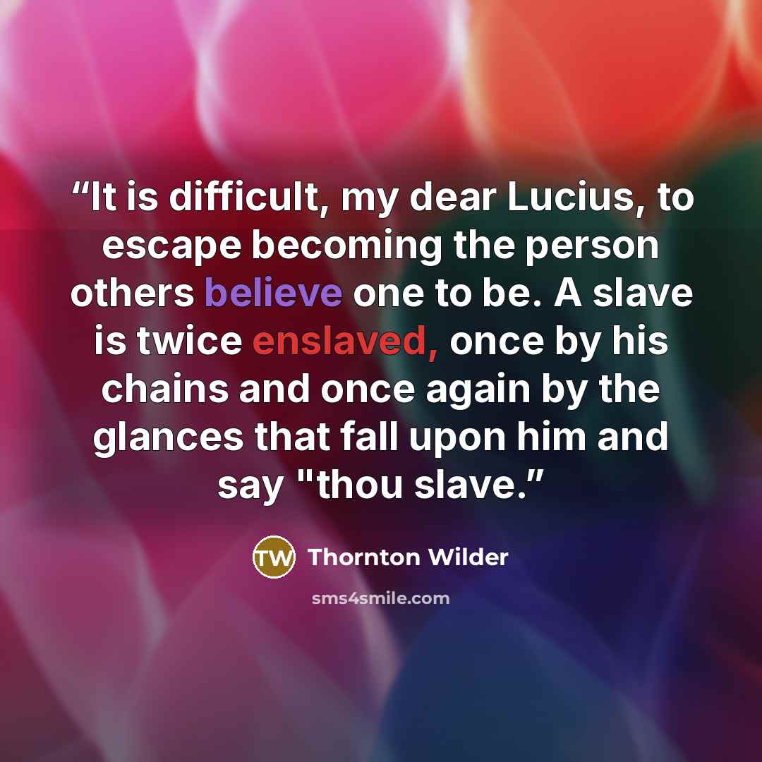 “It is difficult, my dear Lucius, to escape becoming the person others believe one to be. A slave is twice enslaved, once by his chains and once again by the glances that fall upon him and say "thou slave.” quote by Thornton Wilder